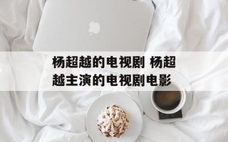 杨超越的电视剧 杨超越主演的电视剧电影
