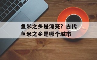 鱼米之乡是漂亮？古代鱼米之乡是哪个城市