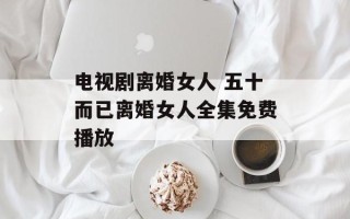 电视剧离婚女人 五十而已离婚女人全集免费播放