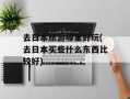 去日本旅游哪里好玩(去日本买些什么东西比较好)