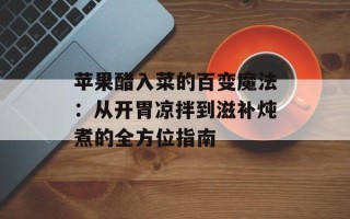 苹果醋入菜的百变魔法：从开胃凉拌到滋补炖煮的全方位指南