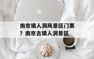 南京猿人洞风景区门票？南京古猿人洞景区