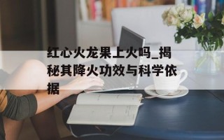 红心火龙果上火吗_揭秘其降火功效与科学依据