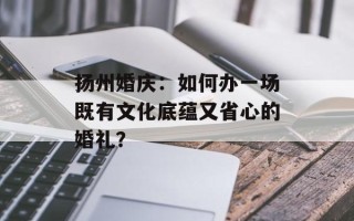 扬州婚庆：如何办一场既有文化底蕴又省心的婚礼？