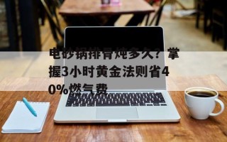 电砂锅排骨炖多久？掌握3小时黄金法则省40%燃气费