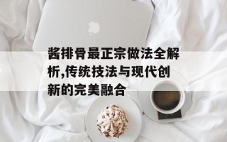 酱排骨最正宗做法全解析,传统技法与现代创新的完美融合