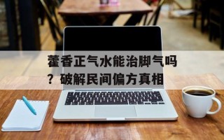 藿香正气水能治脚气吗？破解民间偏方真相