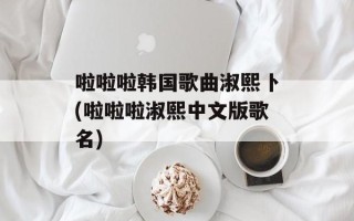 啦啦啦韩国歌曲淑熙卜(啦啦啦淑熙中文版歌名)