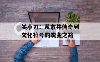 关小刀：从市井传奇到文化符号的蜕变之路