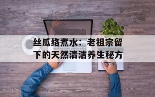 丝瓜络煮水：老祖宗留下的天然清洁养生秘方