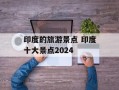 印度的旅游景点 印度十大景点2024