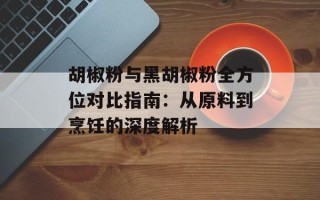 胡椒粉与黑胡椒粉全方位对比指南：从原料到烹饪的深度解析