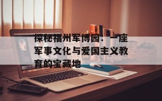 探秘福州军博园：一座军事文化与爱国主义教育的宝藏地
