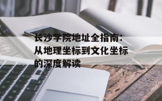 长沙学院地址全指南：从地理坐标到文化坐标的深度解读
