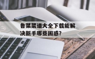 鲁菜菜谱大全下载能解决新手哪些困惑？