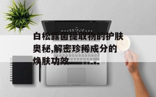 白松露菌提取物的护肤奥秘,解密珍稀成分的焕肤功效