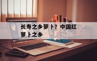 长寿之乡萝卜？中国红萝卜之乡