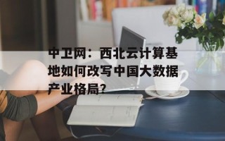 中卫网：西北云计算基地如何改写中国大数据产业格局？