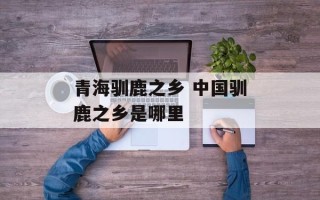 青海驯鹿之乡 中国驯鹿之乡是哪里