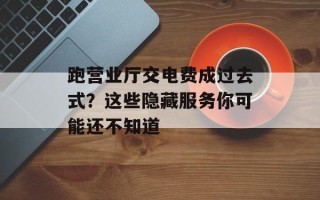 跑营业厅交电费成过去式？这些隐藏服务你可能还不知道