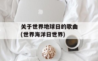 关于世界地球日的歌曲(世界海洋日世界)