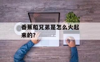 香蕉船兄弟是怎么火起来的？