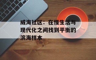 威海社区：在慢生活与现代化之间找到平衡的滨海样本