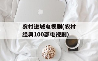农村进城电视剧(农村经典100部电视剧)
