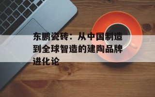 东鹏瓷砖：从中国制造到全球智造的建陶品牌进化论