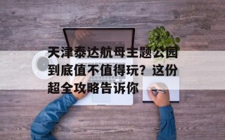 天津泰达航母主题公园到底值不值得玩？这份超全攻略告诉你