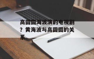 高圆圆海波演的电视剧？黄海波与高圆圆的关系