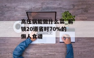 高压锅能做什么菜_解锁20道省时70%的懒人食谱