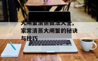 大闸蟹清蒸做法大全,家常清蒸大闸蟹的秘诀与技巧
