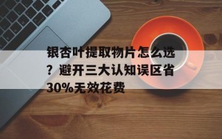 银杏叶提取物片怎么选？避开三大认知误区省30%无效花费