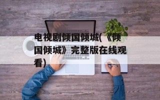 电视剧倾国倾城(《倾国倾城》完整版在线观看)