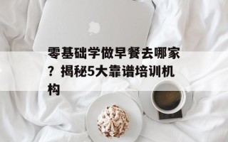 零基础学做早餐去哪家？揭秘5大靠谱培训机构