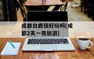 成都白鹿镇好玩吗(成都2天一夜旅游)