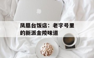凤凰台饭店：老字号里的新派金陵味道