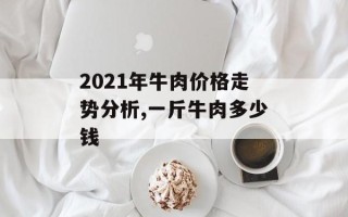 2021年牛肉价格走势分析,一斤牛肉多少钱