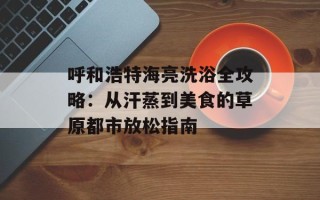 呼和浩特海亮洗浴全攻略：从汗蒸到美食的草原都市放松指南