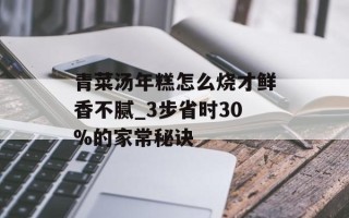 青菜汤年糕怎么烧才鲜香不腻_3步省时30%的家常秘诀