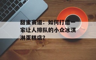 甜蜜赛道：如何打造一家让人排队的小众冰淇淋蛋糕店？