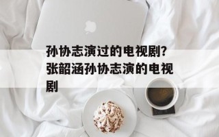 孙协志演过的电视剧？张韶涵孙协志演的电视剧