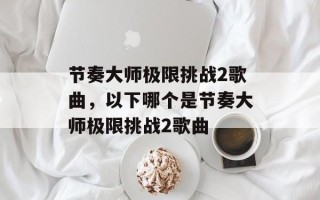 节奏大师极限挑战2歌曲，以下哪个是节奏大师极限挑战2歌曲