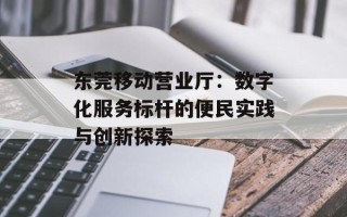 东莞移动营业厅：数字化服务标杆的便民实践与创新探索