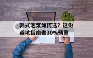 韩式泡菜如何选？这份避坑指南省30%预算