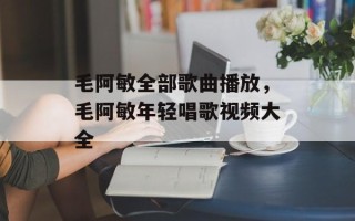 毛阿敏全部歌曲播放，毛阿敏年轻唱歌视频大全