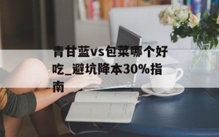 青甘蓝vs包菜哪个好吃_避坑降本30%指南