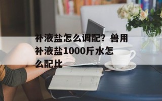 补液盐怎么调配？兽用补液盐1000斤水怎么配比