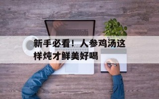 新手必看！人参鸡汤这样炖才鲜美好喝